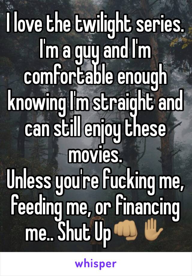 I love the twilight series. I'm a guy and I'm comfortable enough knowing I'm straight and can still enjoy these movies.
Unless you're fucking me, feeding me, or financing me.. Shut Up👊🏽✋🏽