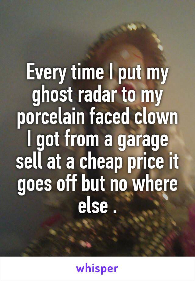 Every time I put my ghost radar to my porcelain faced clown I got from a garage sell at a cheap price it goes off but no where else .