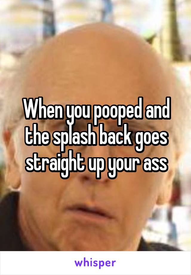 When you pooped and the splash back goes straight up your ass