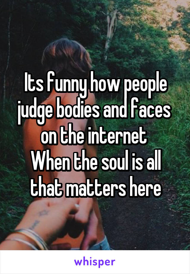 Its funny how people judge bodies and faces  on the internet 
When the soul is all that matters here