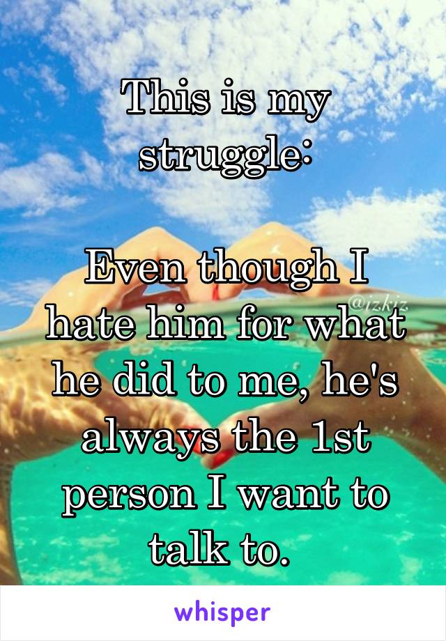 This is my struggle:

Even though I hate him for what he did to me, he's always the 1st person I want to talk to. 