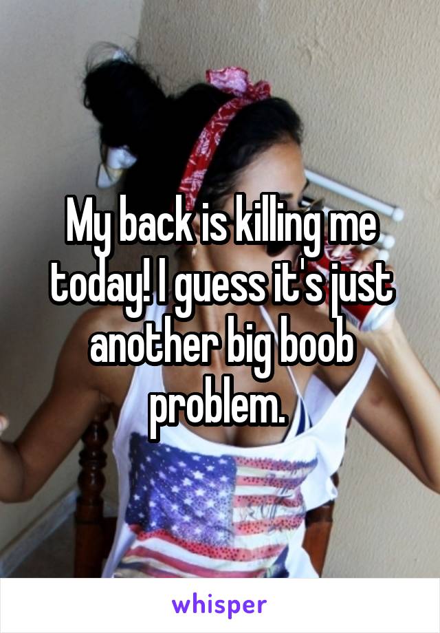 My back is killing me today! I guess it's just another big boob problem. 