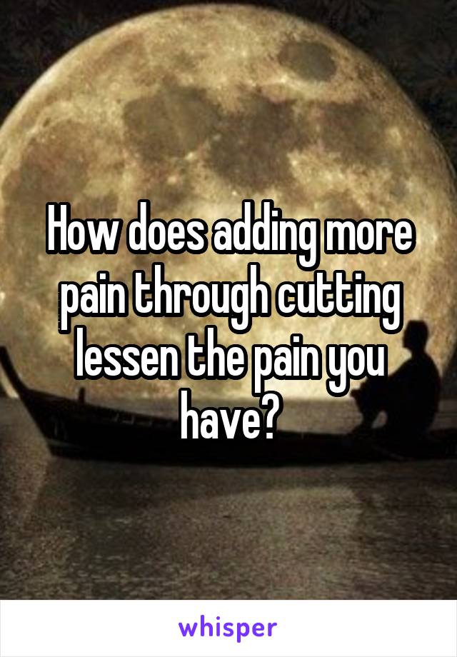 How does adding more pain through cutting lessen the pain you have?