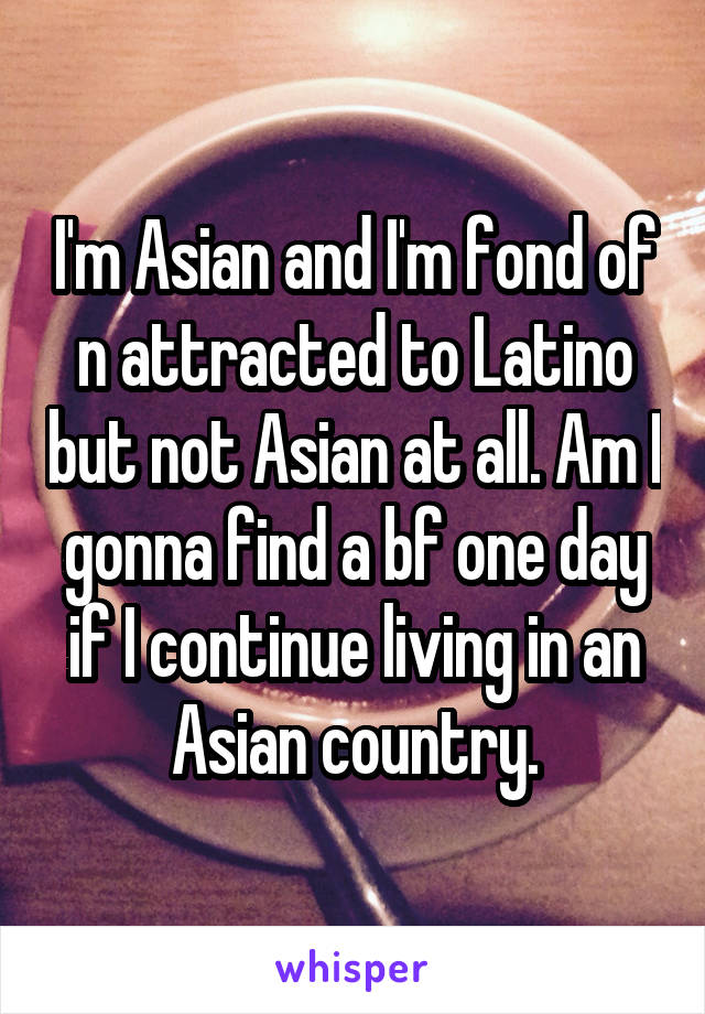 I'm Asian and I'm fond of n attracted to Latino but not Asian at all. Am I gonna find a bf one day if I continue living in an Asian country.