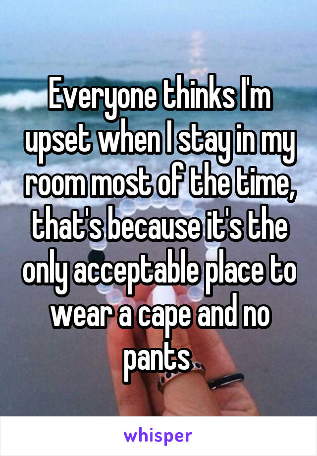 Everyone thinks I'm upset when I stay in my room most of the time, that's because it's the only acceptable place to wear a cape and no pants 