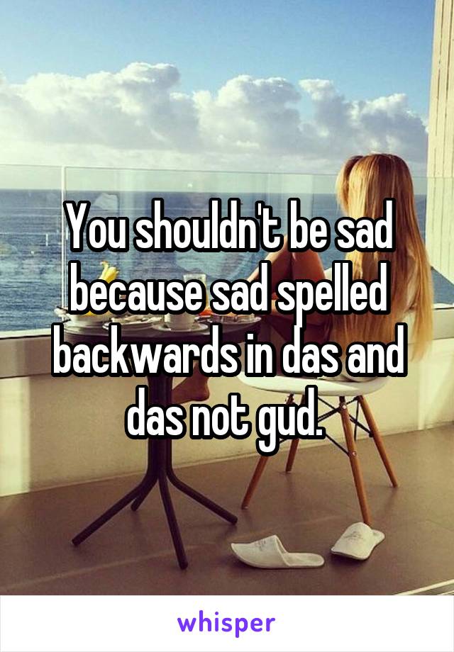 You shouldn't be sad because sad spelled backwards in das and das not gud. 