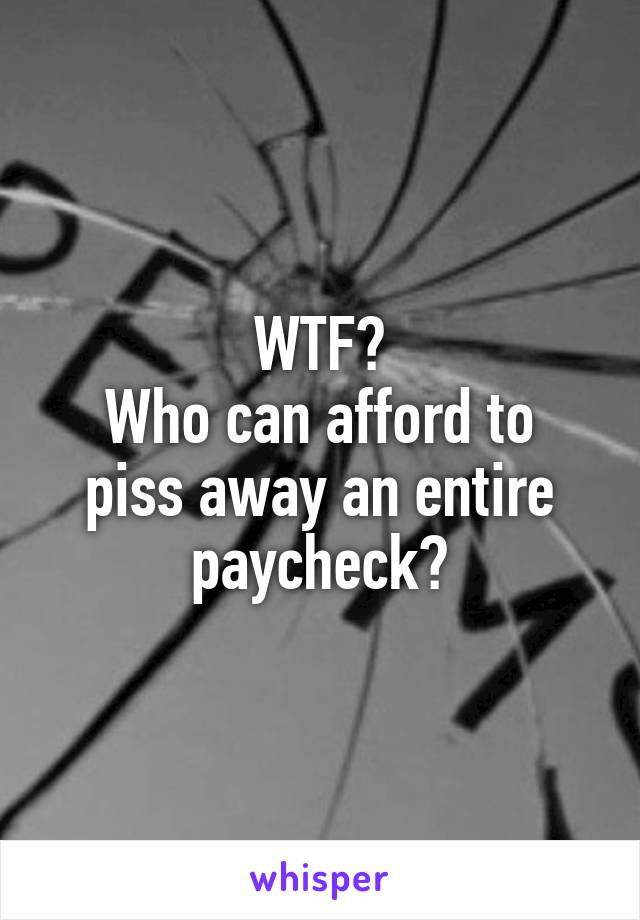 WTF?
Who can afford to piss away an entire paycheck?