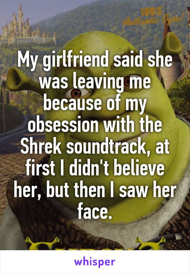 My girlfriend said she was leaving me because of my obsession with the Shrek soundtrack, at first I didn't believe her, but then I saw her face.