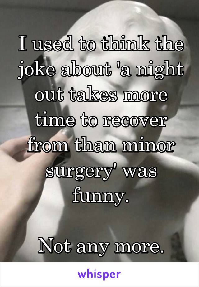 I used to think the joke about 'a night out takes more time to recover from than minor surgery' was funny.

Not any more.