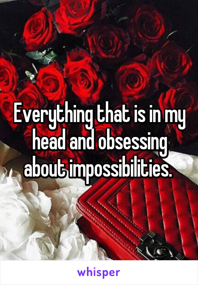 Everything that is in my head and obsessing about impossibilities. 