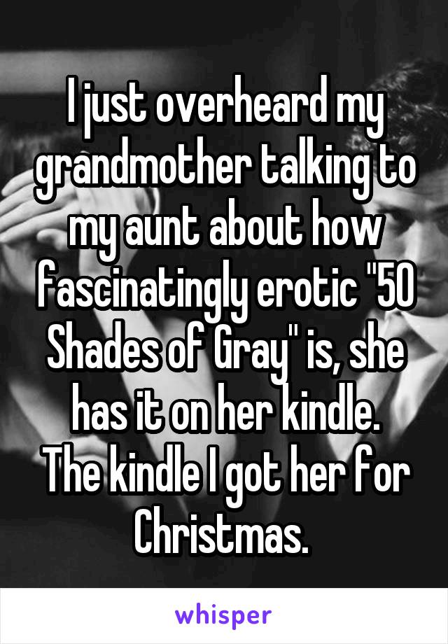 I just overheard my grandmother talking to my aunt about how fascinatingly erotic "50 Shades of Gray" is, she has it on her kindle.
The kindle I got her for Christmas. 