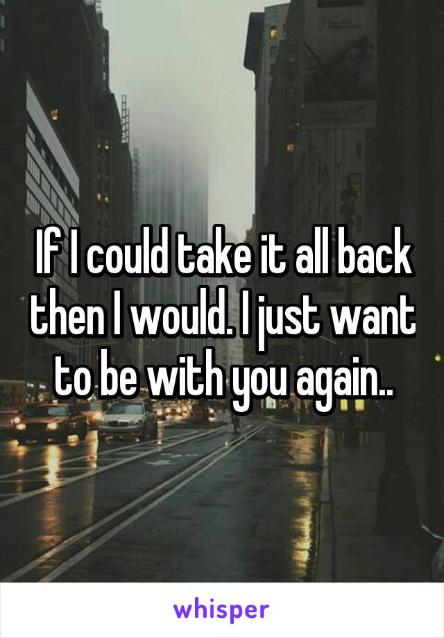 If I could take it all back then I would. I just want to be with you again..