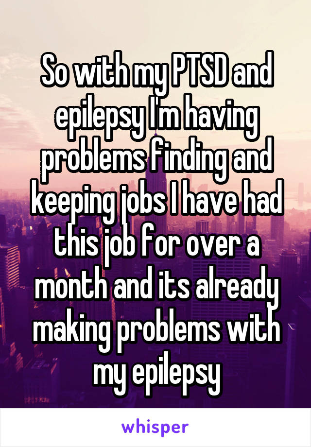 So with my PTSD and epilepsy I'm having problems finding and keeping jobs I have had this job for over a month and its already making problems with my epilepsy