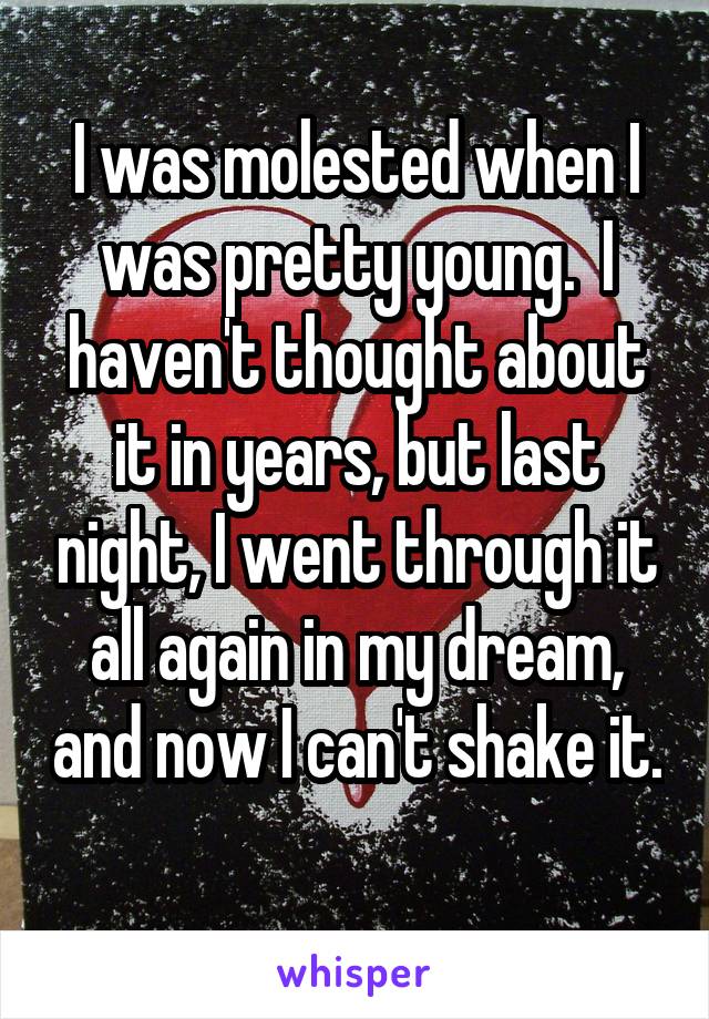 I was molested when I was pretty young.  I haven't thought about it in years, but last night, I went through it all again in my dream, and now I can't shake it. 