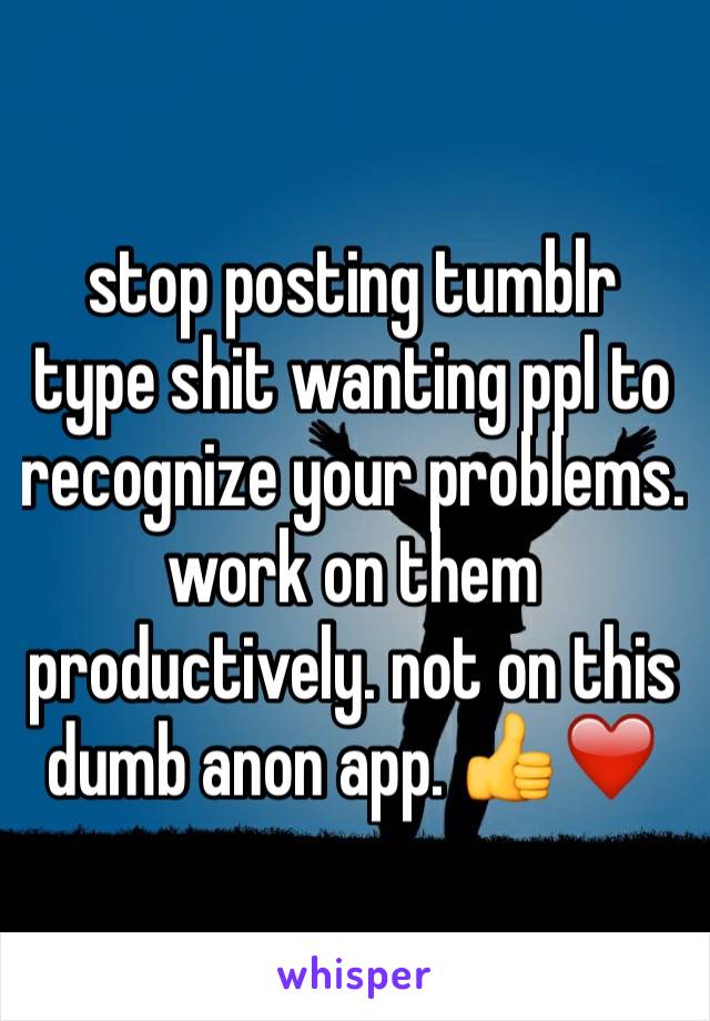 stop posting tumblr type shit wanting ppl to recognize your problems. work on them productively. not on this dumb anon app. 👍❤️ 