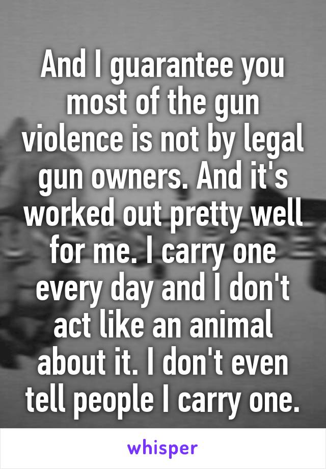 And I guarantee you most of the gun violence is not by legal gun owners. And it's worked out pretty well for me. I carry one every day and I don't act like an animal about it. I don't even tell people I carry one.