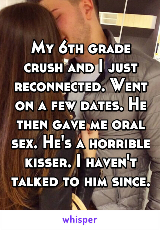 My 6th grade crush and I just reconnected. Went on a few dates. He then gave me oral sex. He's a horrible kisser. I haven't talked to him since.