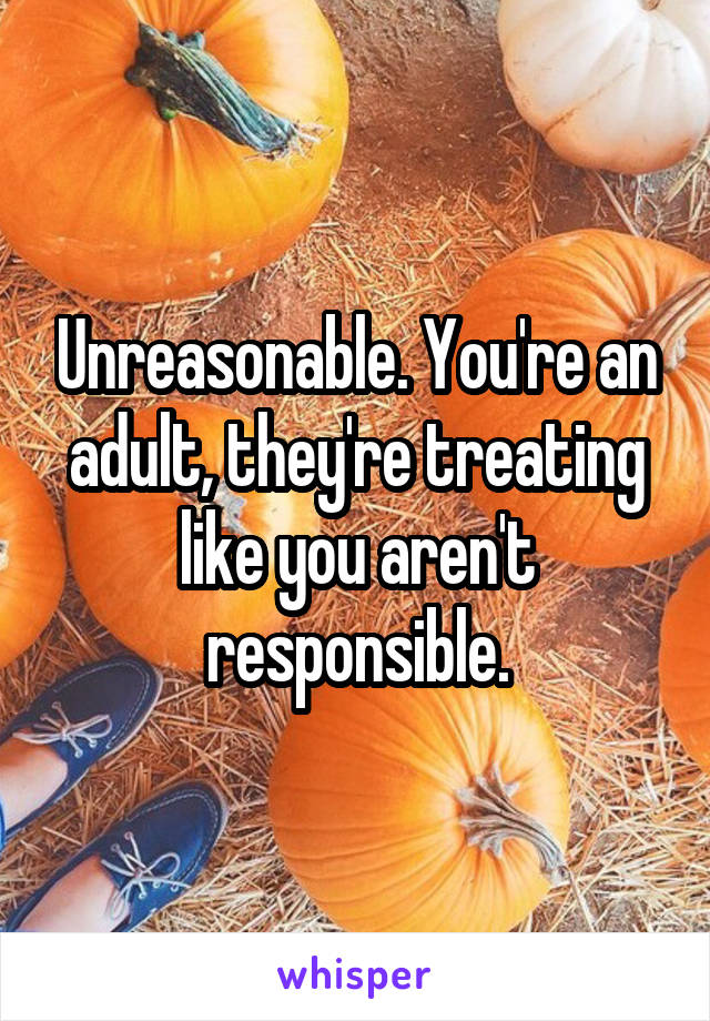 Unreasonable. You're an adult, they're treating like you aren't responsible.