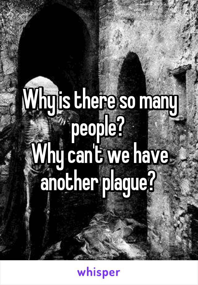 Why is there so many people? 
Why can't we have another plague? 