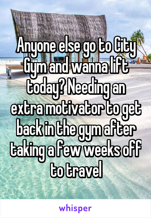 Anyone else go to City Gym and wanna lift today? Needing an extra motivator to get back in the gym after taking a few weeks off to travel