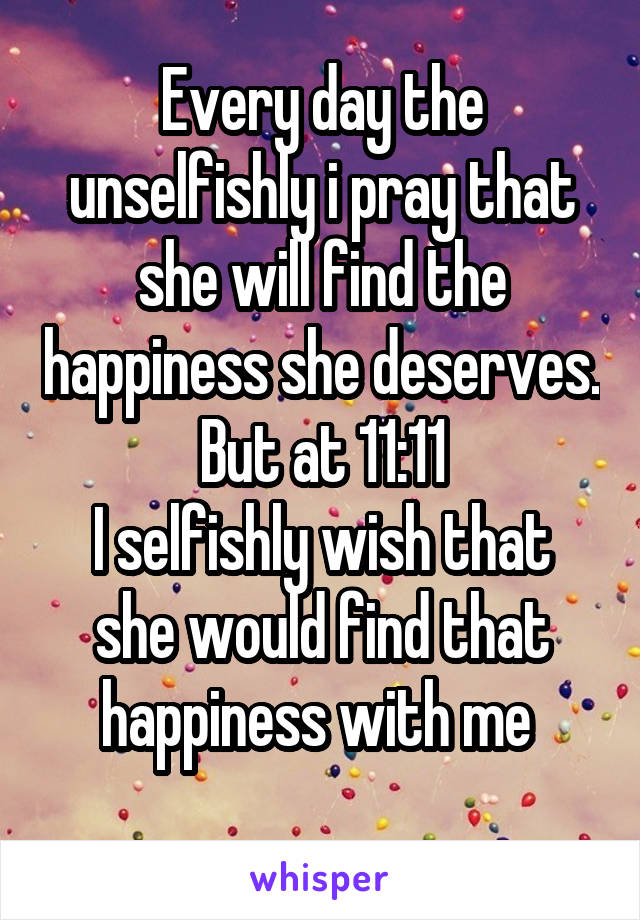 Every day the unselfishly i pray that she will find the happiness she deserves.  But at 11:11 
I selfishly wish that she would find that happiness with me 
