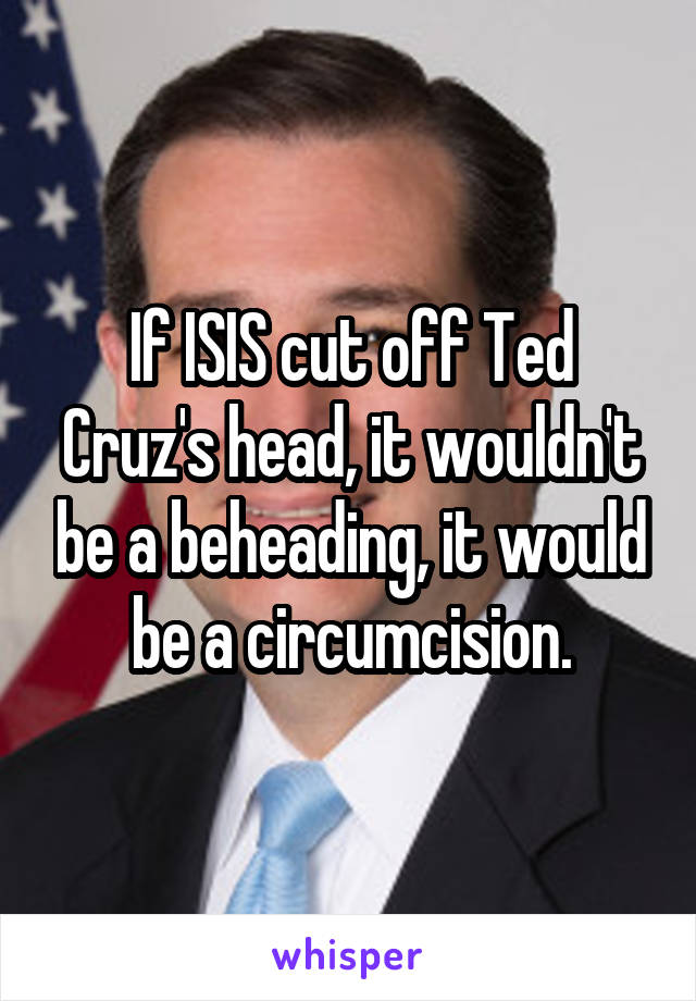 If ISIS cut off Ted Cruz's head, it wouldn't be a beheading, it would be a circumcision.