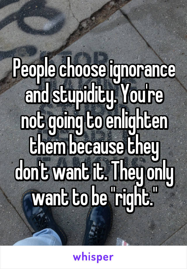 People choose ignorance and stupidity. You're not going to enlighten them because they don't want it. They only want to be "right."