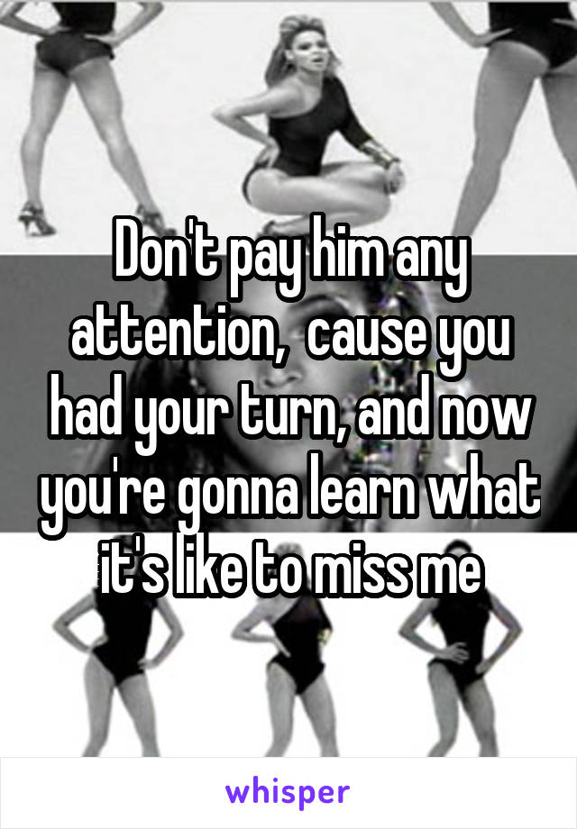 Don't pay him any attention,  cause you had your turn, and now you're gonna learn what it's like to miss me