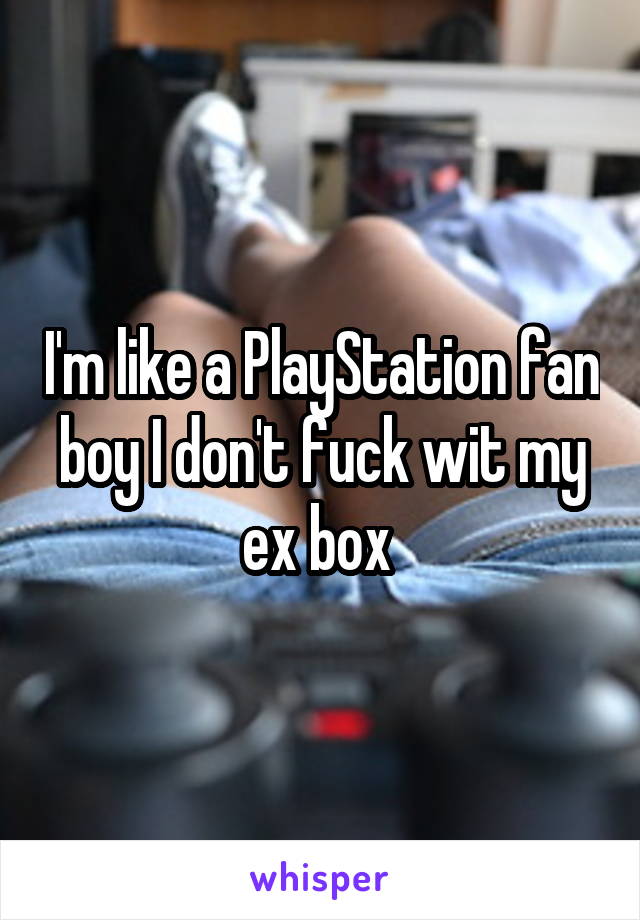 I'm like a PlayStation fan boy I don't fuck wit my ex box 