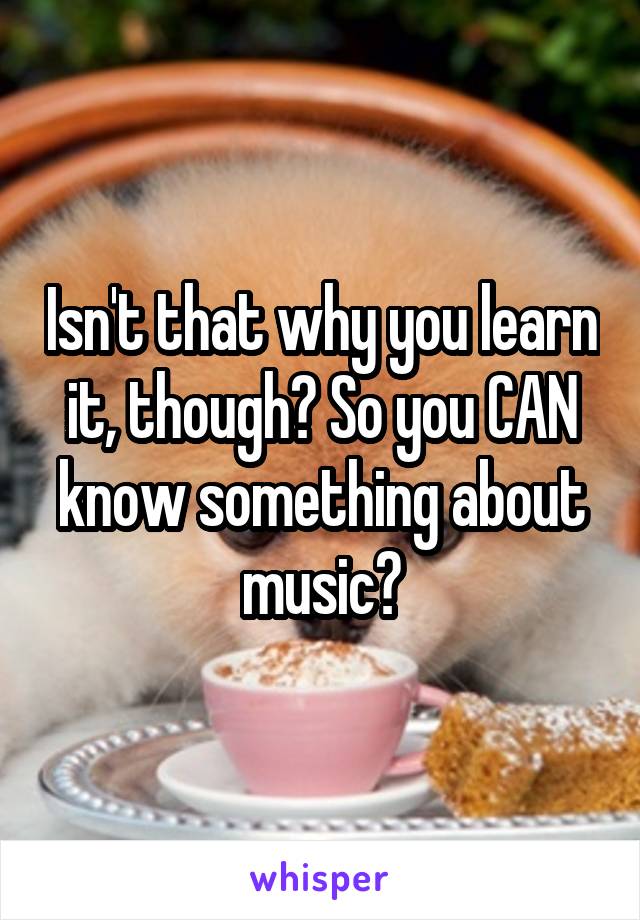 Isn't that why you learn it, though? So you CAN know something about music?