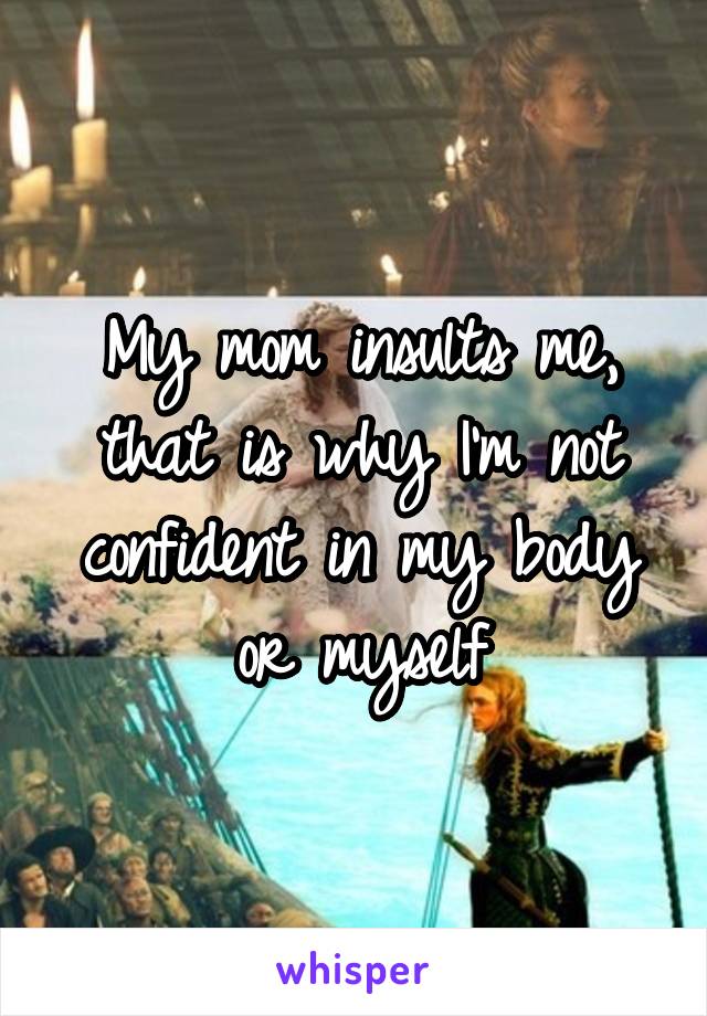 My mom insults me, that is why I'm not confident in my body or myself