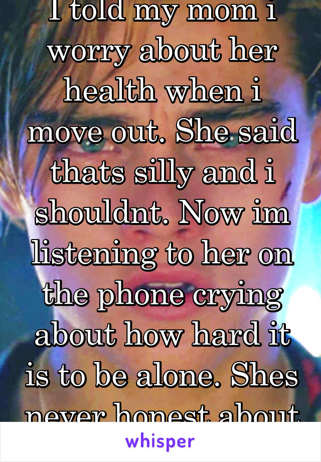 I told my mom i worry about her health when i move out. She said thats silly and i shouldnt. Now im listening to her on the phone crying about how hard it is to be alone. Shes never honest about shit