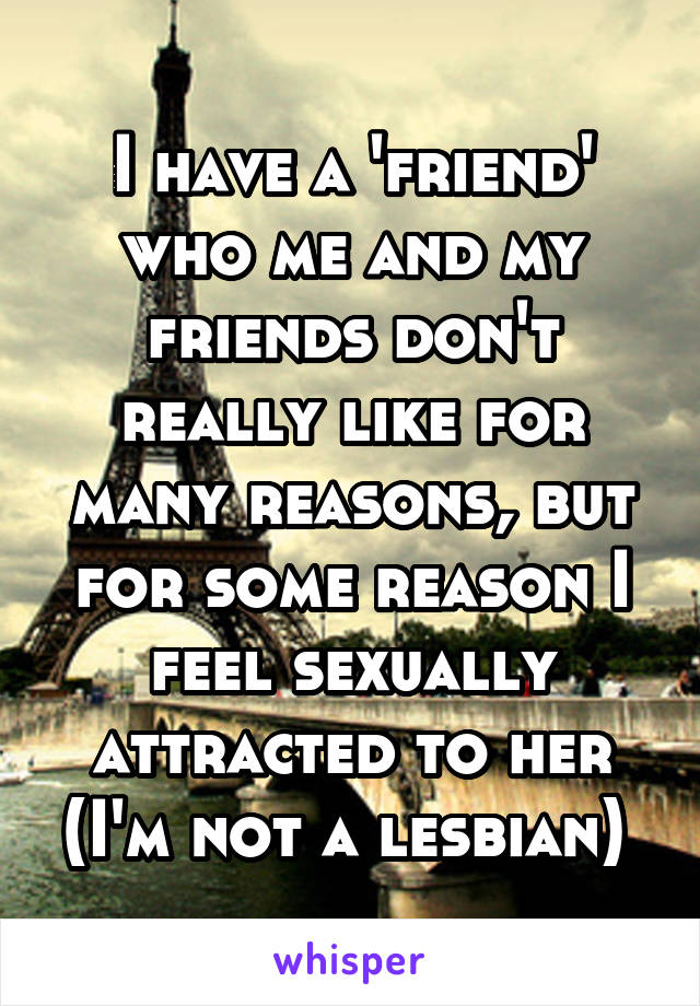 I have a 'friend' who me and my friends don't really like for many reasons, but for some reason I feel sexually attracted to her (I'm not a lesbian) 