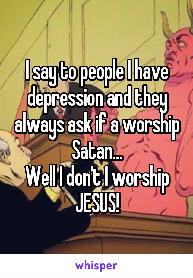 I say to people I have depression and they always ask if a worship Satan...
Well I don't I worship JESUS!