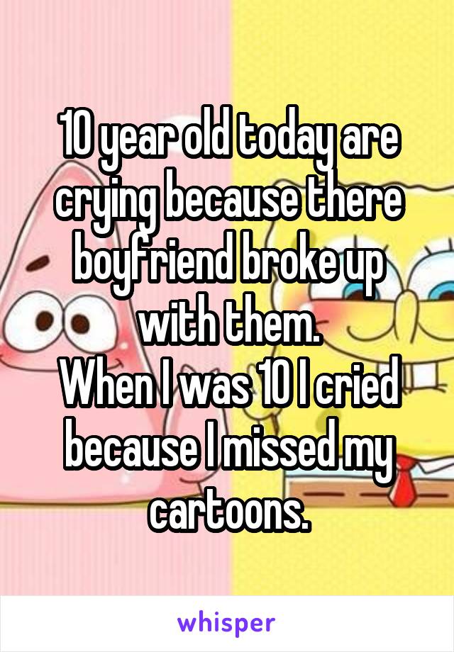 10 year old today are crying because there boyfriend broke up with them.
When I was 10 I cried because I missed my cartoons.