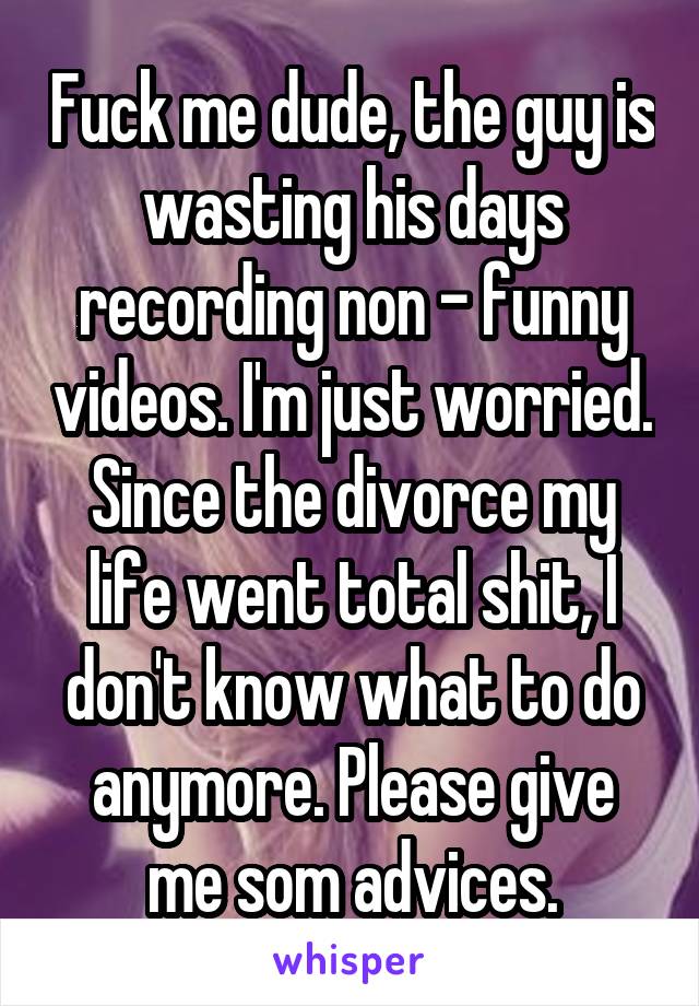 Fuck me dude, the guy is wasting his days recording non - funny videos. I'm just worried. Since the divorce my life went total shit, I don't know what to do anymore. Please give me som advices.