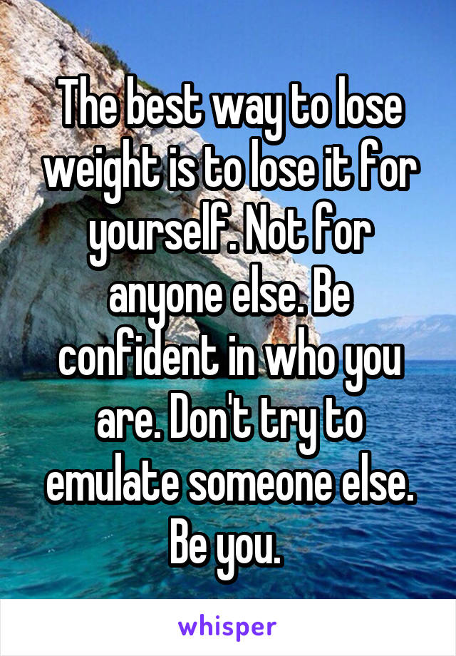 The best way to lose weight is to lose it for yourself. Not for anyone else. Be confident in who you are. Don't try to emulate someone else. Be you. 