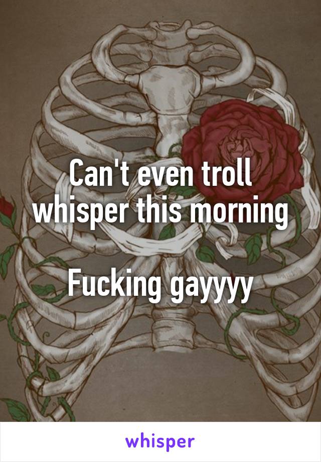 Can't even troll whisper this morning

Fucking gayyyy