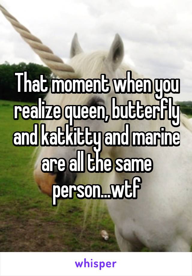 That moment when you realize queen, butterfly and katkitty and marine are all the same person...wtf