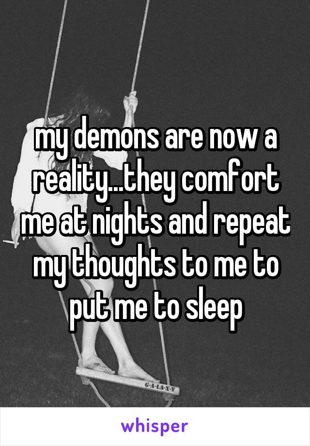 my demons are now a reality...they comfort me at nights and repeat my thoughts to me to put me to sleep