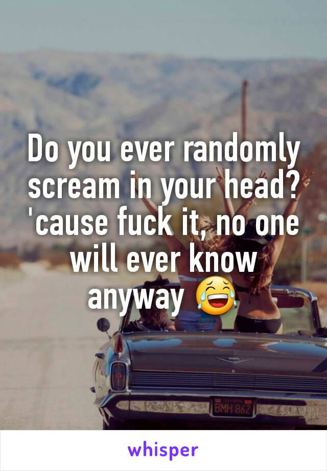 Do you ever randomly scream in your head? 'cause fuck it, no one will ever know anyway 😂