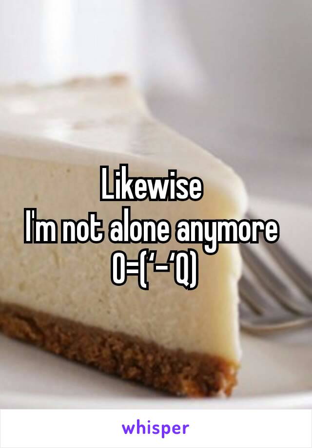 Likewise 
I'm not alone anymore 
O=(‘-‘Q)