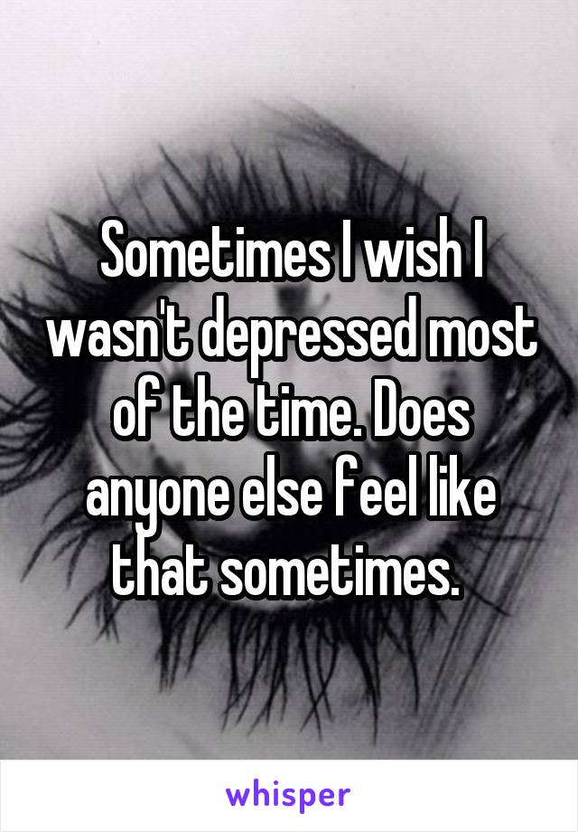 Sometimes I wish I wasn't depressed most of the time. Does anyone else feel like that sometimes. 