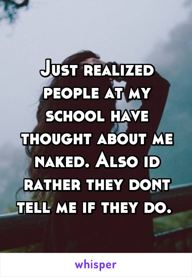 Just realized people at my school have thought about me naked. Also id rather they dont tell me if they do. 