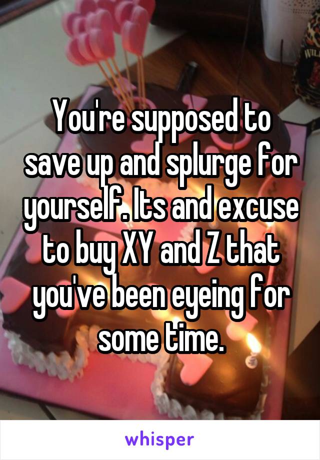 You're supposed to save up and splurge for yourself. Its and excuse to buy XY and Z that you've been eyeing for some time.