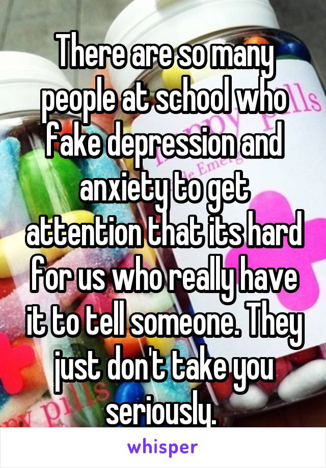 There are so many people at school who fake depression and anxiety to get attention that its hard for us who really have it to tell someone. They just don't take you seriously. 