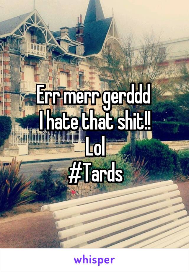 Err merr gerddd 
I hate that shit!!
Lol
#Tards