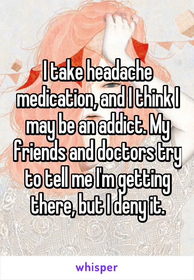 I take headache medication, and I think I may be an addict. My friends and doctors try to tell me I'm getting there, but I deny it.