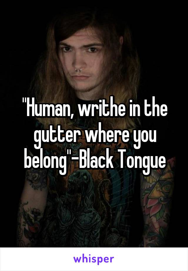 "Human, writhe in the gutter where you belong"-Black Tongue