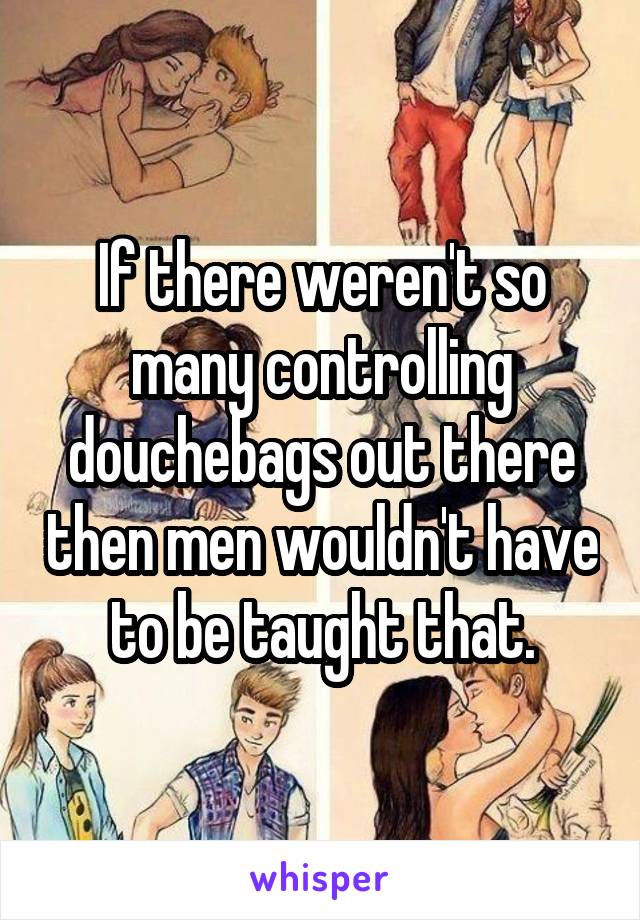 If there weren't so many controlling douchebags out there then men wouldn't have to be taught that.